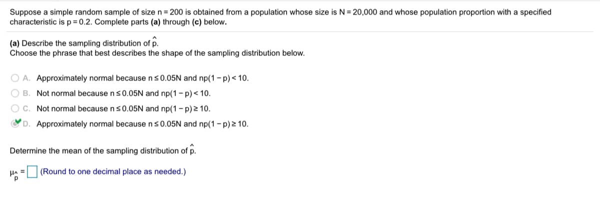Suppose a simple random sample of size n = 200 is obtained from a population whose size is N = 20,000 and whose population proportion with a specified
characteristic isp=0.2. Complete parts (a) through (c) below.
(a) Describe the sampling distribution of p.
Choose the phrase that best describes the shape of the sampling distribution below.
O A. Approximately normal because ns0.05N and np(1 - p)< 10.
O B. Not normal becausens0.05N and np(1- p)< 10.
C. Not normal because n s0.05N and np(1-p)2 10.
D. Approximately normal because n<0.05N and np(1 - p) 2 10.
Determine the mean of the sampling distribution of p.
=(Round to one decimal place as needed.)
