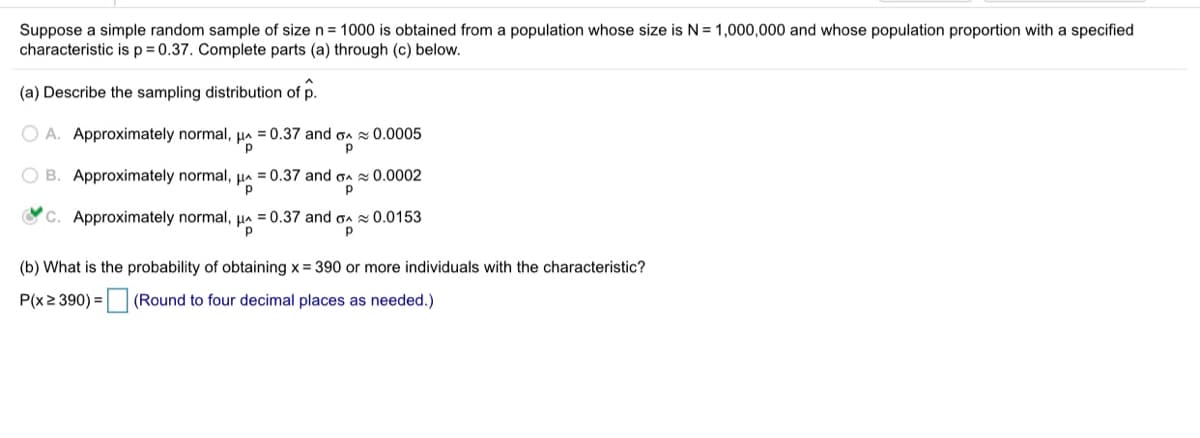 Suppose a simple random sample of size n = 1000 is obtained from a population whose size is N= 1,000,000 and whose population proportion with a specified
characteristic is p = 0.37. Complete parts (a) through (c) below.
(a) Describe the sampling distribution of p.
O A. Approximately normal, µ = 0.37 and on 0.0005
O B. Approximately normal, Ha = 0.37 and gA 0.0002
C. Approximately normal, a = 0.37 and oa z 0.0153
(b) What is the probability of obtaining x = 390 or more individuals with the characteristic?
P(x2 390) = (Round to four decimal places as needed.)
