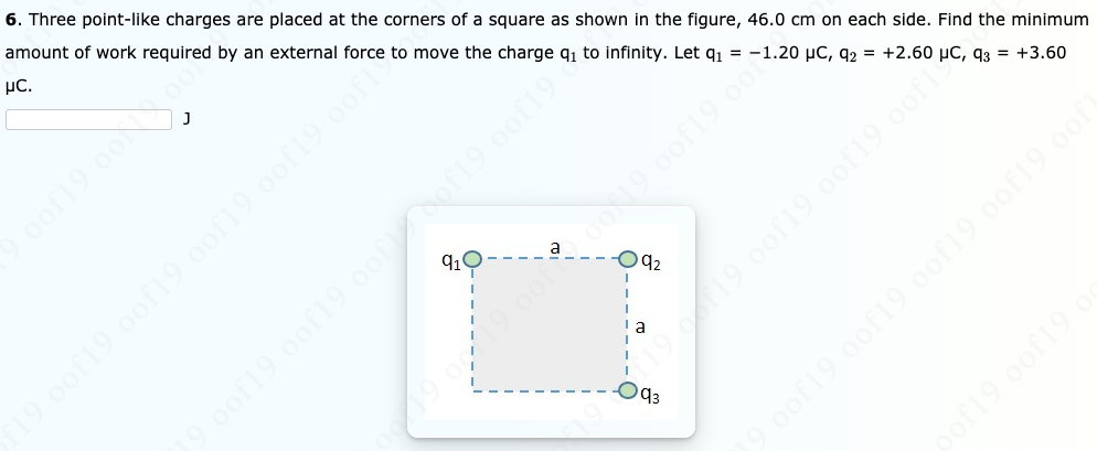 6. Three point-like charges are placed at the corners of a square as shown in the figure, 46.0 cm on each side. Find the minimum
amount of work required by an external force to move the charge q1 to infinity. Let q1 = -1.20 µC, q2 = +2.60 µC, q3 = +3.60
µC.
19 0of19 0of19 009 oof19 oof
oof19 0of19 oof19 0of19 oof
of19.0of19 o
