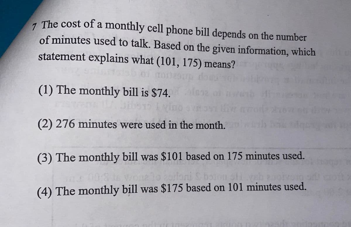 7 The cost of a monthly cell phone bill depends on the number
of minutes used to talk. Based on the given information, which
statement explains what (101, 175) means?
(1) The monthly bill is $74. lese
iw m
(2) 276 minutes were used in the month.
(3) The monthly bill was $101 based on 175 minutes used.
elo 2orloni S
(4) The monthly bill was $175 based on 101 minutes used.
08
