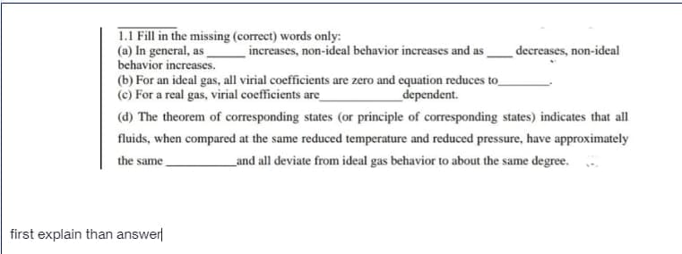 1.1 Fill in the missing (correct) words only:
(a) In general, as
behavior increases.
(b) For an ideal gas, all virial coefficients are zero and equation reduces to_
(c) For a real gas, virial coefficients are_
increases, non-ideal behavior increases and as
decreases, non-ideal
dependent.
(d) The theorem of corresponding states (or principle of corresponding states) indicates that all
fluids, when compared at the same reduced temperature and reduced pressure, have approximately
the same
_and all deviate from ideal gas behavior to about the same degree.
first explain than answer
