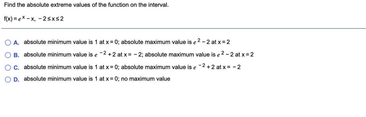 Find the absolute extreme values of the function on the interval.
f(x) %3D е X — х, —25x52
A. absolute minimum value is 1 at x = 0; absolute maximum value is e 2 – 2 at x= 2
B. absolute minimum value is e
-2 +2 at x= - 2; absolute maximum value is e 2 - 2 at x = 2
C. absolute minimum value is 1 at x= 0; absolute maximum value is e -2 +2 at x = -2
D. absolute minimum value is 1 at x= 0; no maximum value
