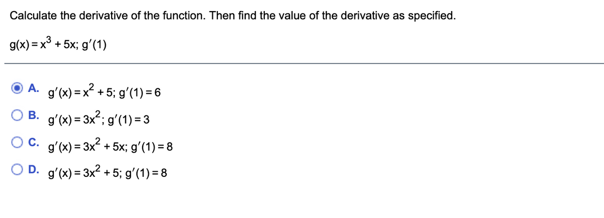 Calculate the derivative of the function. Then find the value of the derivative as specified.
g(x) = x° + 5x; gʻ(1)
A. gʻ(x) =x² + 5; gʻ(1) = 6
O B. g'(x) = 3x?; gʻ(1) = 3
C. gʻ(x) = 3x + 5x; gʻ(1) = 8
O D. g'(x) = 3x2 +5; gʻ(1) = 8
