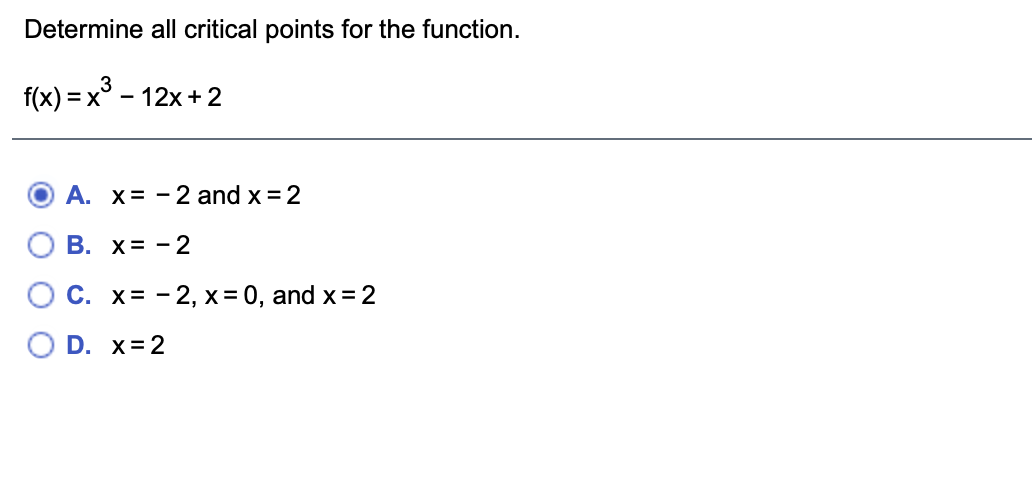 Determine all critical points for the function.
f(x) = x° – 12x+ 2
A. x= - 2 and x = 2
В. х%3D —2
C. x= - 2, x= 0, and x= 2
D. x= 2
