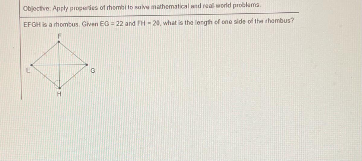 Objective: Apply properties of rhombi to solve mathematical and real-world problems.
EFGH is a rhombus. Given EG = 22 and FH = 20, what is the length of one side of the rhombus?
F
E
H
G