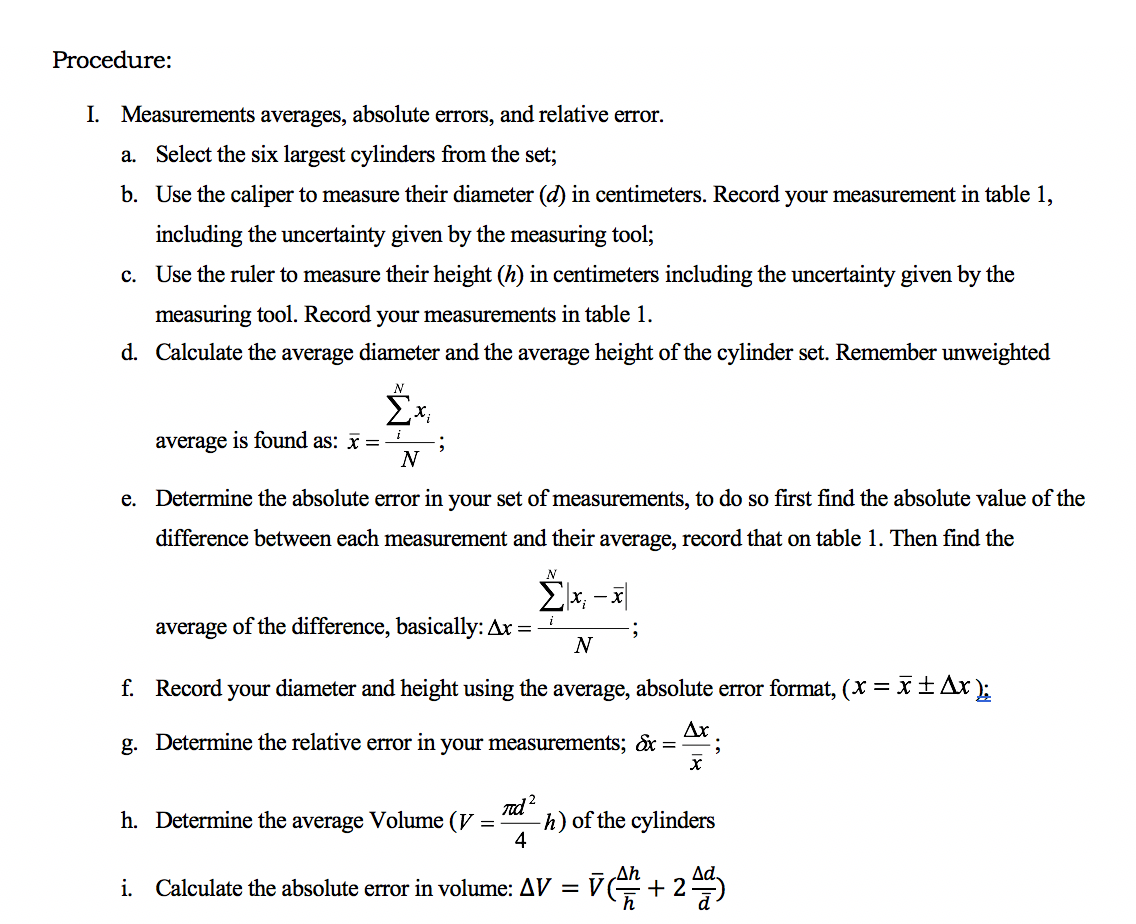 Procedure:
I. Measurements averages, absolute errors, and relative error.
a. Select the six largest cylinders from the set;
b. Use the caliper to measure their diameter (d) in centimeters. Record your measurement in table 1,
including the uncertainty given by the measuring tool;
c. Use the ruler to measure their height (h) in centimeters including the uncertainty given by the
measuring tool. Record your measurements in table 1.
d. Calculate the average diameter and the average height of the cylinder set. Remember unweighted
N
average is found as: x =
e. Determine the absolute error in your set of measurements, to do so first find the absolute value of the
difference between each measurement and their average, record that on table 1. Then find the
average of the difference, basically: Ax = -
N
f. Record your diameter and height using the average, absolute error format, (X = x±Ax);
g. Determine the relative error in your measurements; &x ==;
nd?
h) of the cylinders
4
h. Determine the average Volume (V
Ad.
Ah
i. Calculate the absolute error in volume: AV = V
h
+ 2
