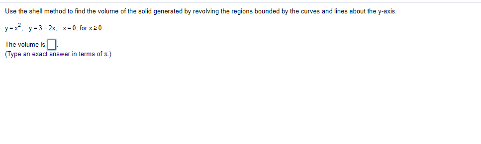 Use the shell method to find the volume of the solid generated by revolving the regions bounded by the curves and lines about the y-axis.
y=x, y=3-2x, x=0, for x20
The volume is
(Type an exact answer in terms of T.)
