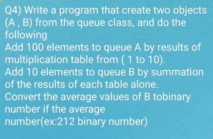 Q4) Write a program that create two objects
(A, B) from the queue class, and do the
following
Add 100 elements to queue A by results of
multiplication table from (1 to 10).
Add 10 elements to queue B by summation
of the results of each table alone.
Convert the average values of B tobinary
number if the average
number(ex:212 binary number)