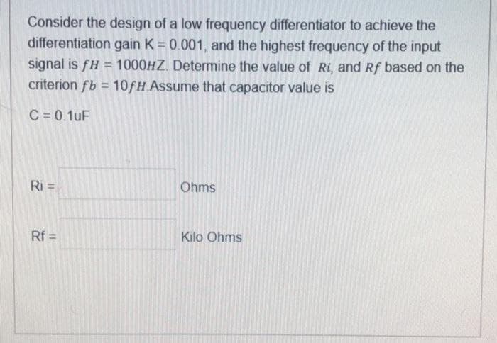 Consider the design of a low frequency differentiator to achieve the
differentiation gain K = 0.001, and the highest frequency of the input
signal is fH = 1000HZ. Determine the value of Ri, and Rf based on the
criterion fb = 10fH.Assume that capacitor value is
C = 0.1uF
Ri=
Rf=
Ohms
Kilo Ohms