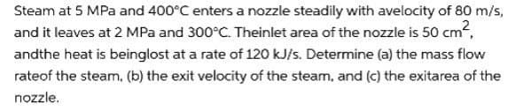 Steam at 5 MPa and 400°C enters a nozzle steadily with avelocity of 80 m/s,
and it leaves at 2 MPa and 300°C. Theinlet area of the nozzle is 50 cm²,
andthe heat is beinglost at a rate of 120 kJ/s. Determine (a) the mass flow
rate of the steam, (b) the exit velocity of the steam, and (c) the exitarea of the
nozzle.