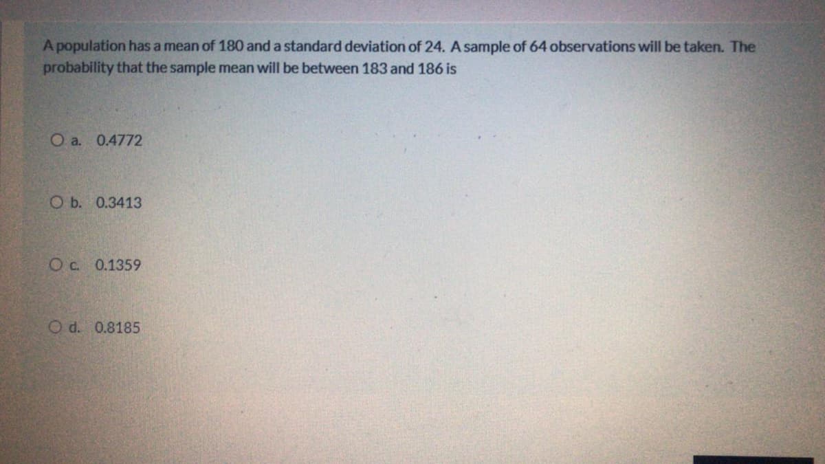 A population has a mean of 180 and a standard deviation of 24. A sample of 64 observations will be taken. The
probability that the sample mean will be between 183 and 186 is
O a. 0.4772
O b. 0.3413
Oc. 0.1359
O d. 0.8185
