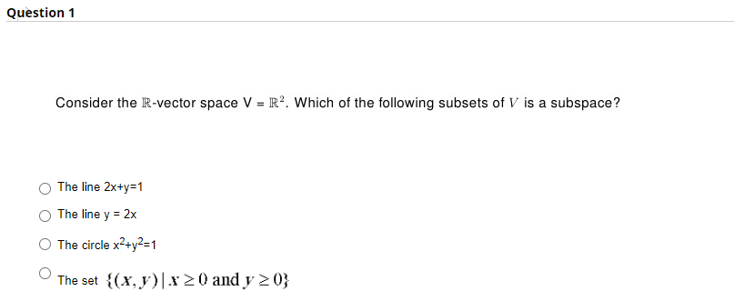 Question 1
Consider the R-vector space V = R2. Which of the following subsets of V is a subspace?
The line 2x+y=1
The line y = 2x
The circle x²+y²=1
The set {(x, y)|x ≥0 and y ≥0}