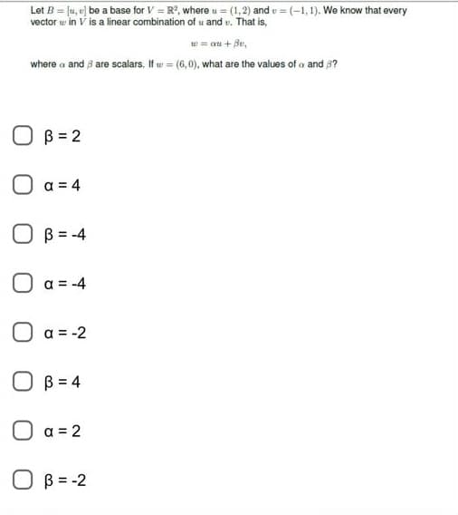 Let B = [1, U] be a base for V=R², where u = (1,2) and =(-1,1). We know that every
vector in V is a linear combination of u and . That is,
w = au + Bv,
where a and 3 are scalars. If = (6,0), what are the values of a and 3?
B=2
a = 4
B = -4
a = -4
a = -2
OB=4
a = 2
B = -2