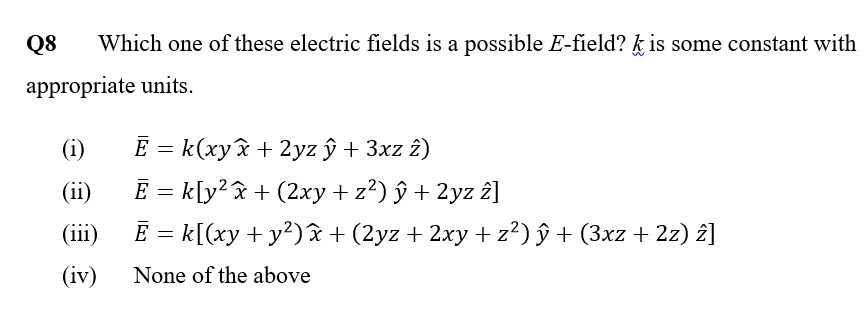 Q8 Which one of these electric fields is a possible E-field? k is some constant with
appropriate units.
(i)
(ii)
(iii)
(iv)
E = k(xy£ + 2yz ý+3xz 2)
Ē = k[y²x + (2xy + z²) ŷ + 2yz 2]
Ē = k[(xy + y²) x + (2yz + 2xy + z²) ŷ + (3xz + 2z) î]
None of the above