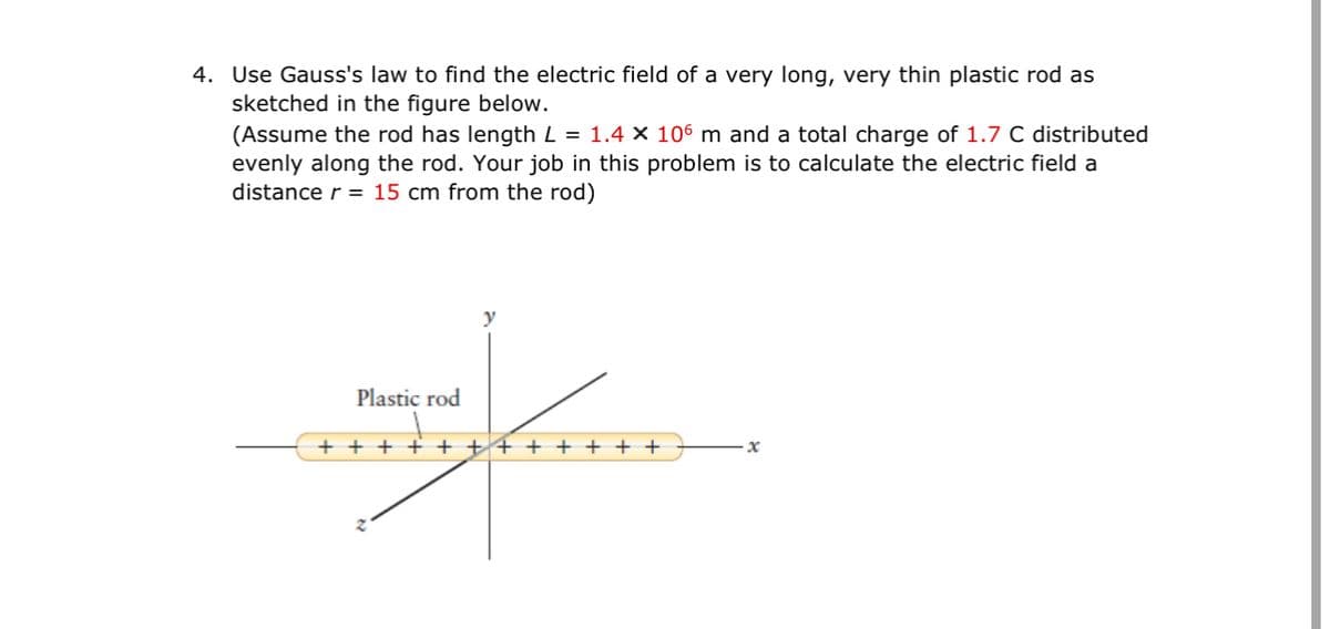 4. Use Gauss's law to find the electric field of a very long, very thin plastic rod as
sketched in the figure below.
(Assume the rod has length L = 1.4 x 106 m and a total charge of 1.7 C distributed
evenly along the rod. Your job in this problem is to calculate the electric field a
distance r = 15 cm from the rod)
Plastic rod
+ + + + + + + + + + + +
x