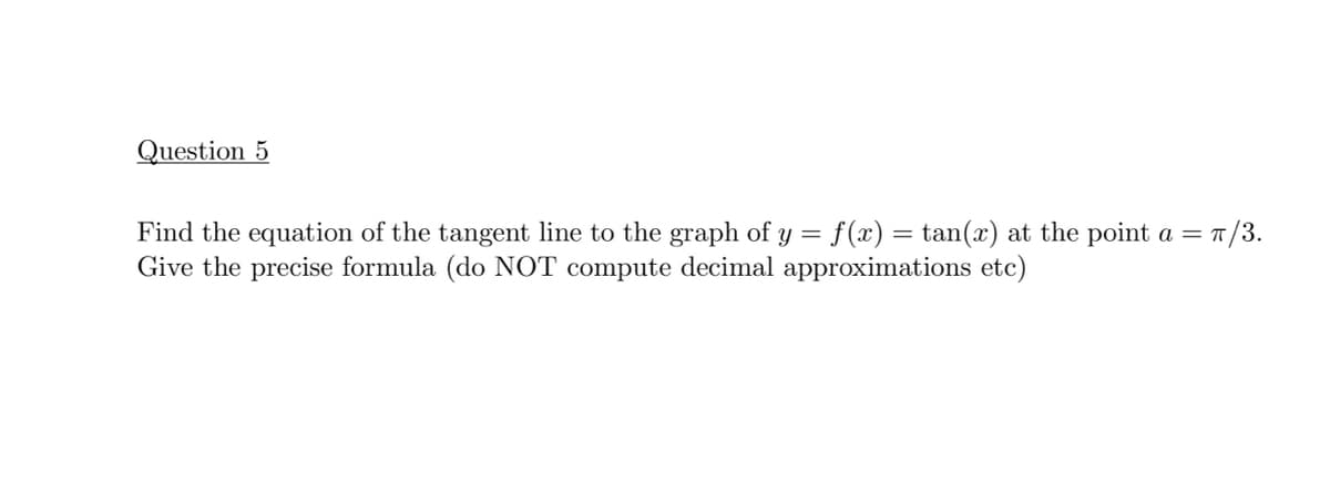 Question 5
Find the equation of the tangent line to the graph of y = f(x) = tan(x) at the point a =
Give the precise formula (do NOT compute decimal approximations etc)
=1/3.
