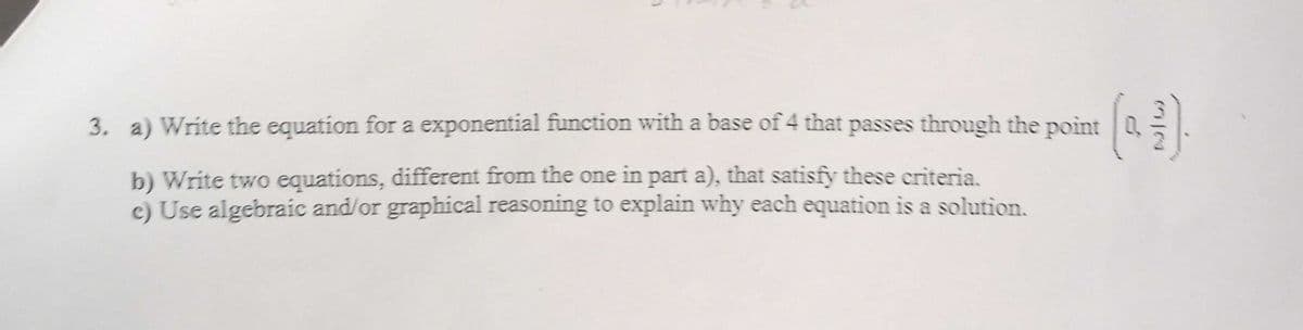 3. a) Write the equation for a exponential function with a base of 4 that passes through the point
b) Write two equations, different from the one in part a), that satisfy these criteria.
c) Use algebraic and/or graphical reasoning to explain why each equation is a solution.

