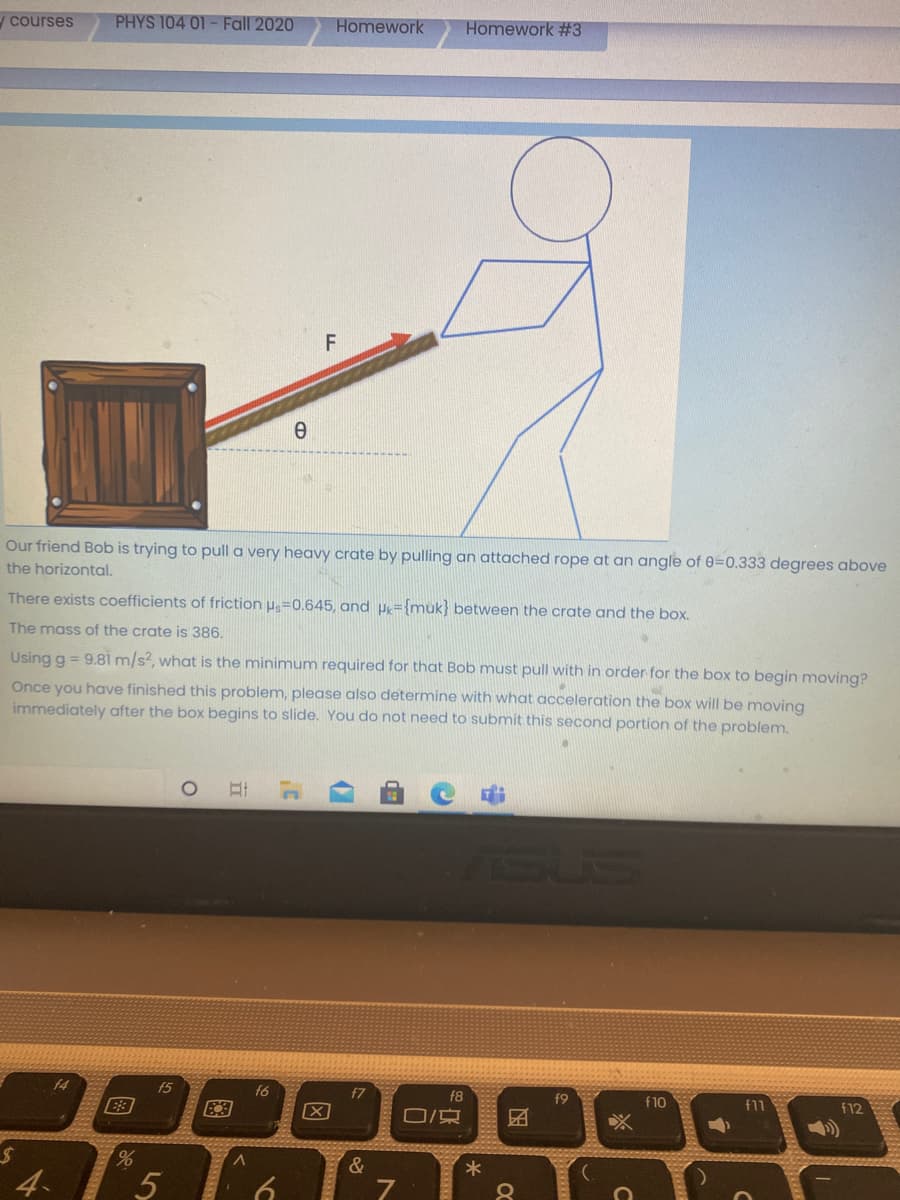 ycourses
PHYS 104 01- Fall 2020
Homework
Homework #3
Our friend Bob is trying to pull a very heavy crate by pulling an attached rope at an angle of 0=0.333 degrees above
the horizontal.
There exists coefficients of friction u=0.645, and µy={muk} between the crate and the box.
The mass of the crate is 386.
Using g = 9.81 m/s?, what is the minimum required for that Bob must pull with in order for the box to begin moving?
Once you have finished this problem, please also determine with what acceleration the box will be moving
immediately after the box begins to slide. You do not need to submit this second portion of the problem.
SUS
f4
f5
f6
f7
f8
f9
f10
f11
f12
E3
&
4
国
因
5
图

