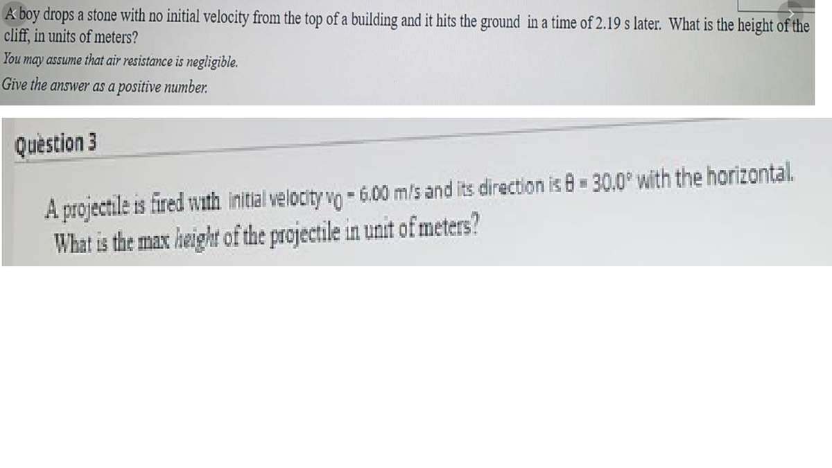 A boy drops a stone with no initial velocity from the top of a building and it hits the ground in a time of 2.19 s later. What is the height of the
cliff, in units of meters?
You
may assume that air resistance is negligible.
Give the answer as a positive number.
Question 3
A projectile is fired with initlal velocity vo - 6.00 m/s and its direction is 8 30.0° with the horizontal.
What is the max height of the projectile in unit of meters?
