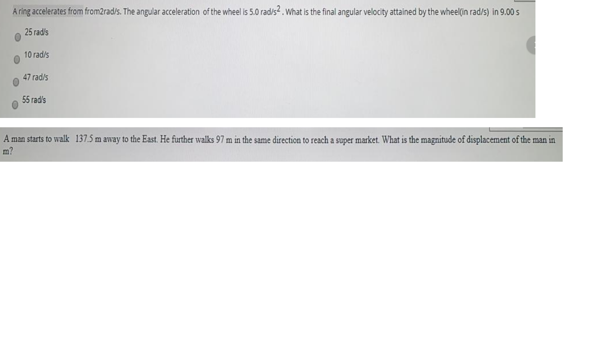 A ring accelerates from from2rad/s. The angular acceleration of the wheel is 5.0 rad/s2.What is the final angular velocity attained by the wheel(in rad/s) in 9.00 s
25 rad/s
10 rad/s
47 rad/s
55 rad/s
A man starts to walk 137.5 m away to the East. He further walks 97 m in the same direction to reach a super market. What is the magnitude of displacement of the man in
m?
