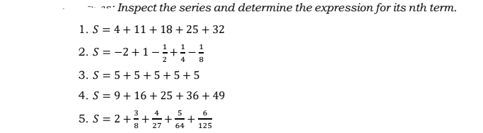 · Inspect the series and determine the expression for its nth term.
1. S = 4 + 11 + 18 + 25 + 32
1
1
1
2. S = -2+1–
2
4
8
3. S = 5+5+ 5+5+5
4. S = 9+ 16 + 25 + 36 + 49
4
5
6
5. S = 2 ++
27
64
125
+
