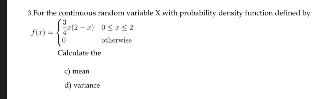 3.For the continuous random variable X with probability density function defined by
x(2 – x) 0<x < 2
f(x)
otherwise
Calculate the
mean
d) variance
