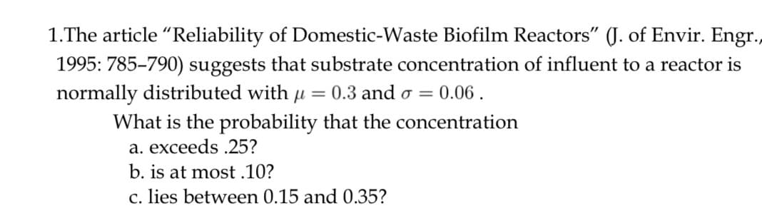 1.The article "Reliability of Domestic-Waste Biofilm Reactors" (J. of Envir. Engr.,
1995: 785–790) suggests that substrate concentration of influent to a reactor is
normally distributed with u = 0.3 and o =
0.06.
What is the probability that the concentration
a. exceeds .25?
b. is at most .10?
c. lies between 0.15 and 0.35?
