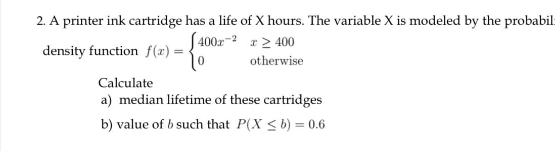 2. A printer ink cartridge has a life of X hours. The variable X is modeled by the probabil:
S 400x-2
x > 400
density function f(x) =
%3D
otherwise
Calculate
a) median lifetime of these cartridges
b) value of b such that P(X < b) = 0.6
