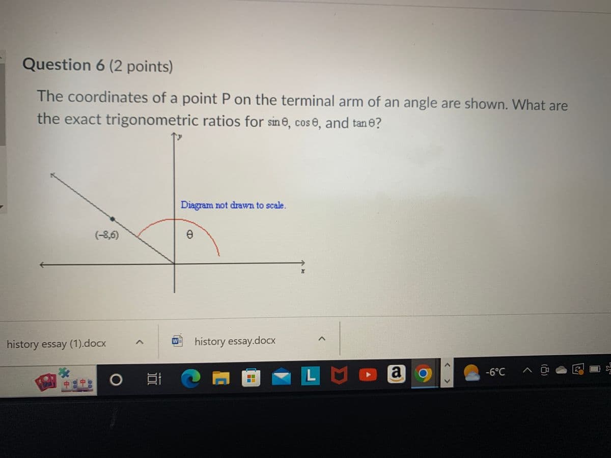 Question 6 (2 points)
The coordinates of a point P on the terminal arm of an angle are shown. What are
the exact trigonometric ratios for sine, cose, and tan 0?
(-8,6)
history essay (1).docx
+8+
O
Ef
W
Diagram not drawn to scale.
8
history essay.docx
P
A
LM
a
-6°C ^ ^ @