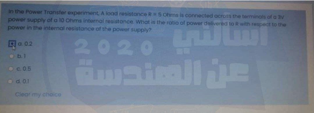 In the Power Transfer experiment, A ioad resistance R = 5 Ohrms is connected across the terminals of a 3V
power supply of a 10 Ohms internal resistance. What is the ratio of power delivered to R with respect to the
power in the internal resistance of the power supply?
2020
а. 02
O b.1
Oc.0.5
od. 0.1
Clear my choice
