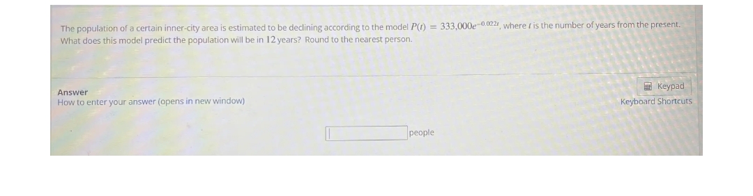 The population of a certain inner-city area is estimated to be declining according to the model P(t) = 333,000e-0.022, where is the number of years from the present.
What does this model predict the population will be in 12 years? Round to the nearest person.
Answer
How to enter your answer (opens in new window)
people
Keypad
Keyboard Shortcuts