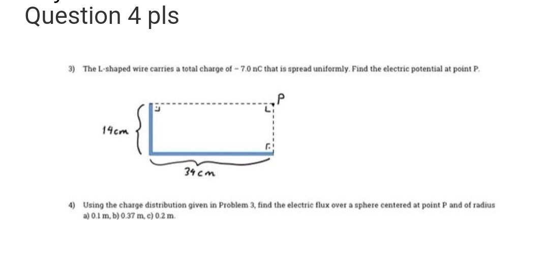 Question 4 pls
3) The L-shaped wire carries a total charge of -7.0 nC that is spread uniformly. Find the electric potential at point P.
14cm
34 cm
4) Using the charge distribution given in Problem 3, find the electric flux over a sphere centered at point P and of radius
a) 0.1 m, b) 0.37 m, c) 0.2 m.