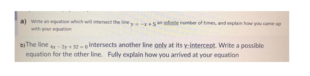 a) Write an equation which will intersect the line y = -x +5 an infinite number of times, and explain how you came up
with your equation
b) The line
intersects another line only at its y-intercept. Write a possible
4x - 2y + 32 = 0
equation for the other line. Fully explain how you arrived at your equation