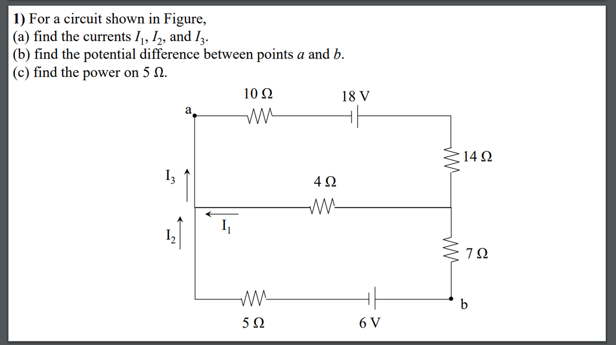 1) For a circuit shown in Figure,
(a) find the currents I1, I,, and I3.
(b) find the potential difference between points a and b.
(c) find the power on 5 N.
10 2
18 V
a
14 Q
I3
W-
I,
b
5 Ω
6 V
