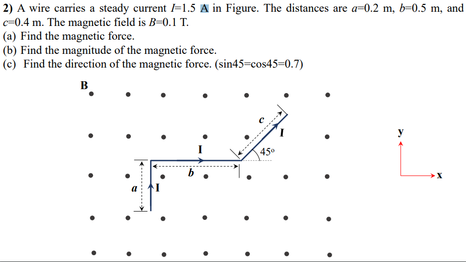 2) A wire carries a steady current =1.5 A in Figure. The distances are a=0.2 m, b=0.5 m, and
c=0.4 m. The magnetic field is B=0.1 T.
(a) Find the magnetic force.
(b) Find the magnitude of the magnetic force.
(c) Find the direction of the magnetic force. (sin45=cos45=0.7)
В
I
y
45°
b
→X
