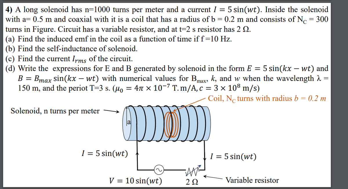 4) A long solenoid has n=1000 turns per meter and a current I = 5 sin(wt). Inside the solenoid
with a= 0.5 m and coaxial with it is a coil that has a radius of b = 0.2 m and consists of Nc = 300
turns in Figure. Circuit has a variable resistor, and at t=2 s resistor has 2 Q.
(a) Find the induced emf in the coil as a function of time if f=10 Hz.
(b) Find the self-inductance of solenoid.
(c) Find the current Irms of the circuit.
(d) Write the expressions for E and B generated by solenoid in the form E =
B = Bmax sin(kx – wt) with numerical values for Bmax, k, and w when the wavelength 2
150 m, and the periot T=3 s. (Ho = 4r × 10-7 T. m/A, c = 3 × 10° m/s)
%3D
5 sin(kx – wt) and
Coil, No turns with radius b = 0.2 m
Solenoid, n turns per meter
I = 5 sin(wt)
I = 5 sin(wt)
V = 10 sin(wt)
2Ω
Variable resistor
