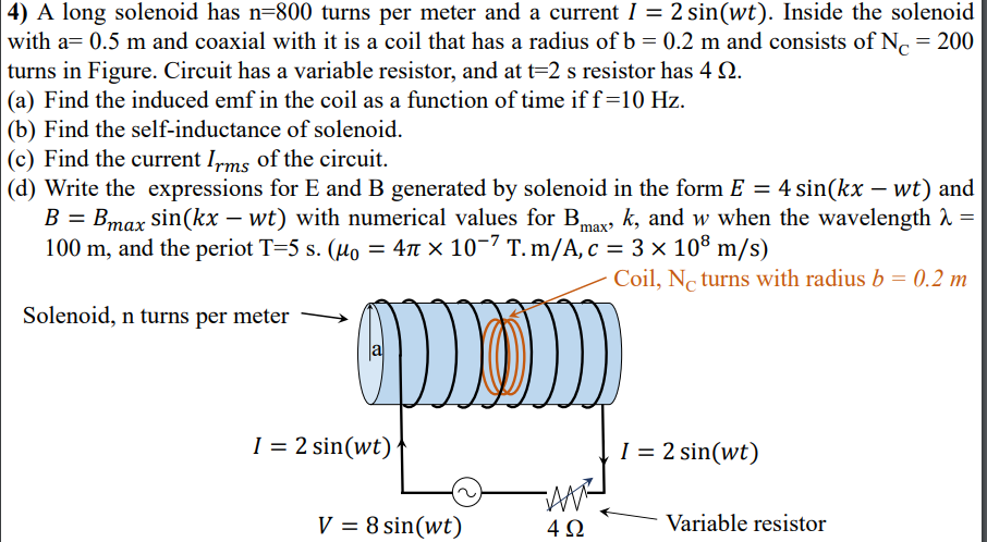 4) A long solenoid has n=800 turns per meter and a current I = 2 sin(wt). Inside the solenoid
with a= 0.5 m and coaxial with it is a coil that has a radius of b = 0.2 m and consists of N. = 200
turns in Figure. Circuit has a variable resistor, and at t=2 s resistor has 4 2.
(a) Find the induced emf in the coil as a function of time if f=10 Hz.
(b) Find the self-inductance of solenoid.
(c) Find the current I,ms of the circuit.
(d) Write the expressions for E and B generated by solenoid in the form E = 4 sin(kx – wt) and
B = Bmax sin(kx – wt) with numerical values for Bmax
100 m, and the periot T=5 s. (µo = 4n × 10-7 T. m/A, c = 3 × 108 m/s)
k, and w when the wavelength 1 =
Coil, Nc turns with radius b = 0.2 m
Solenoid, n turns per meter
I = 2 sin(wt)'
I = 2 sin(wt)
V = 8 sin(wt)
4Ω
Variable resistor
