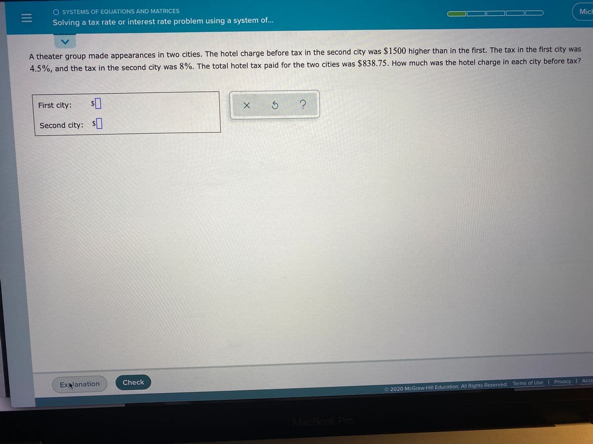 O SYSTEMS OF EQUATIONS AND MATRICES
Solving a tax rate or interest rate problem using a system of...
Mich
A theater group made appearances in two cities. The hotel charge before tax in the second city was $1500 higher than in the first. The tax in the first city was
4.5%, and the tax in the second city was 8%. The total hotel tax paid for the two cities was $838.75. How much was the hotel charge in each city before tax?
First city:
$4
Second city: $
ExNanation
Check
2020 McGraw-Hill Education. All Rights Reserved. Terms of Use Privacy Acce
MacBook Pro
II
