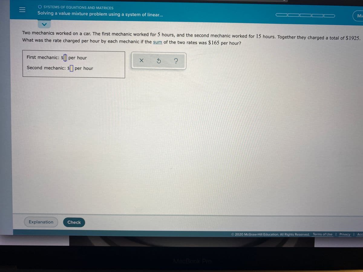 O SYSTEMS OF EQUATIONS AND MATRICES
Solving a value mixture problem using a system of linear...
Mic
Two mechanics worked on a car. The first mechanic worked for 5 hours, and the second mechanic worked for 15 hours. Together they charged a total of $1925.
What was the rate charged per hour by each mechanic if the sum of the two rates was $165 per hour?
First mechanic: $ per hour
Second mechanic: $ per hour
Explanation
Check
2020 McGraw-Hill Education. All Rights Reserved. Terms of Use | Privacy |Acc
W ANNA
MacBook Pro
II
