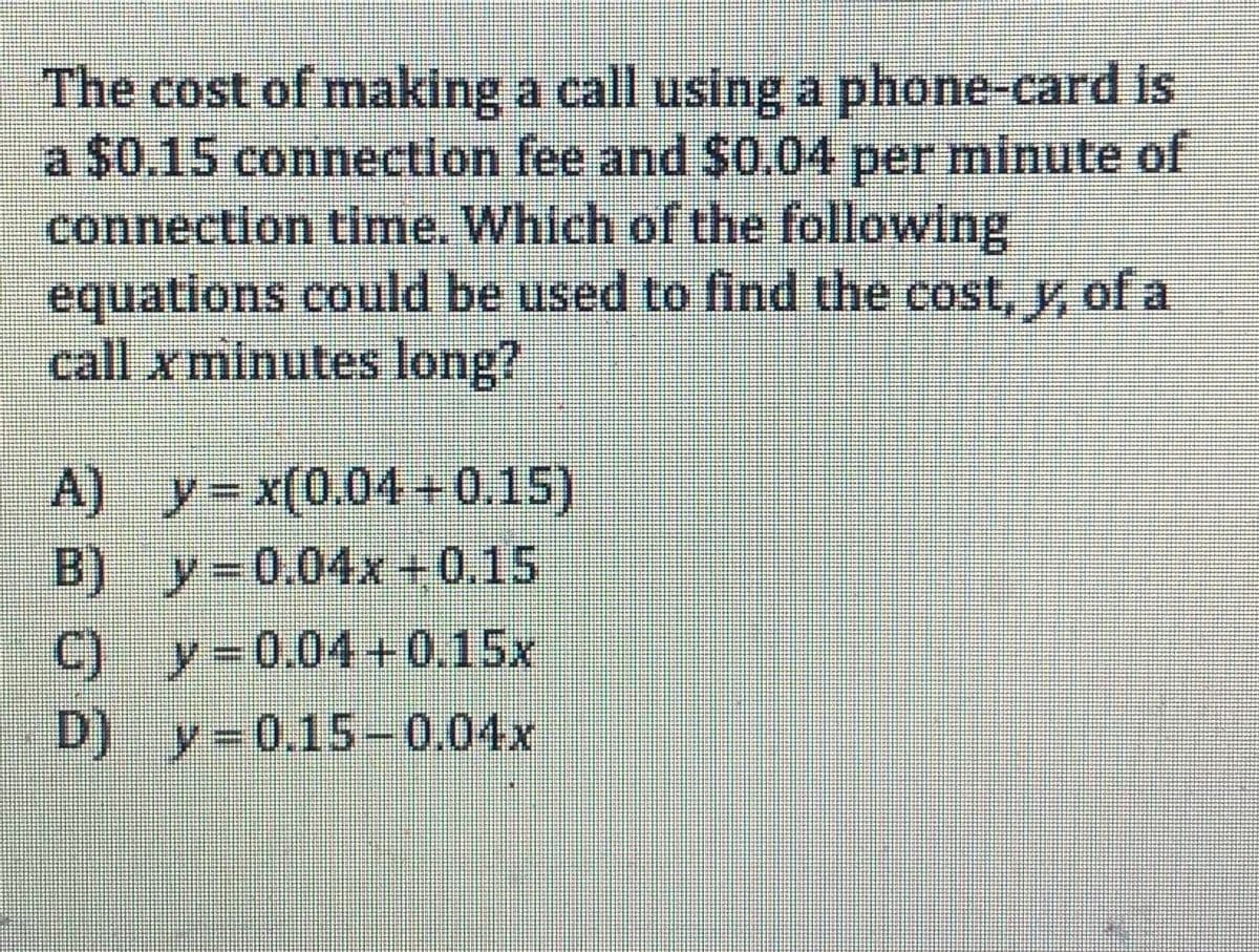 The cost of making a call using a phone-card is
a $0.15 connection fee and $0.04 per minute of
connection time. Which of the following
equations could be used to find the cost, y of a
call x minutes long?
A) y-x(0.04+0.15)
B) y-0.04x +0.15
C) y-0.04+0.15x
D) y=0.15-0.04x
