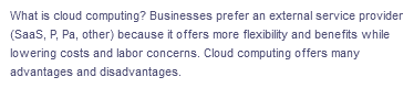 What is cloud computing? Businesses prefer an external service provider
(Saas, P, Pa, other) because it offers more flexibility and benefits while
lowering costs and labor concerns. Cloud computing offers many
advantages and disadvantages.
