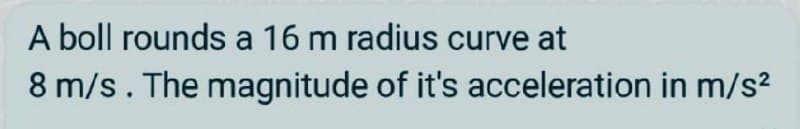 A boll rounds a 16 m radius curve at
8 m/s. The magnitude of it's acceleration in m/s?
