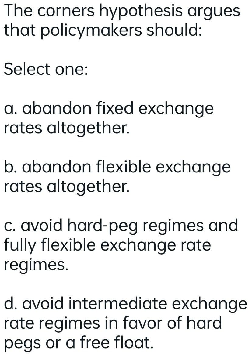 The corners hypothesis argues
that policymakers should:
Select one:
a. abandon fixed exchange
rates altogether.
b. abandon flexible exchange
rates altogether.
c. avoid hard-peg regimes and
fully flexible exchange rate
regimes.
d. avoid intermediate exchange
rate regimes in favor of hard
pegs or a free float.