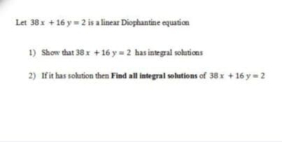 Let 38x + 16 y = 2 is a linear Diophantine equation
1) Show that 38 x + 16 y = 2 has integral solutions
2) Ifit has solution then Find all integral solutions of 38 x + 16 y = 2

