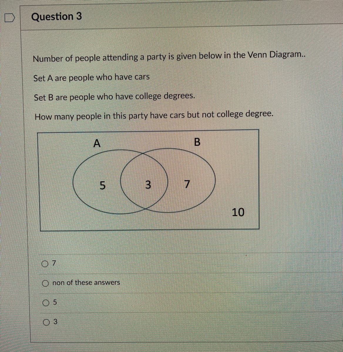 Question 3
Number of people attending a party is given below in the Venn Diagram..
Set A are people who have cars
Set B are people who have college degrees.
How many people in this party have cars but not college degree.
07
5
A
Onon of these answers
3
5
3
7
B
10