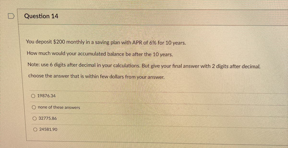 D
Question 14
You deposit $200 monthly in a saving plan with APR of 6% for 10 years.
How much would your accumulated balance be after the 10 years.
Note: use 6 digits after decimal in your calculations. But give your final answer with 2 digits after decimal.
choose the answer that is within few dollars from your answer.
19876.34
none of these answers
32775.86
24581.90