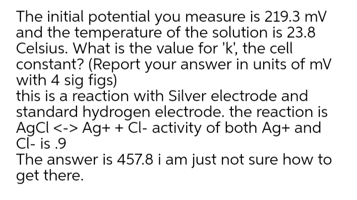 The initial potential you measure is 219.3 mV
and the temperature of the solution is 23.8
Celsius. What is the value for 'k', the cell
constant? (Report your answer in units of mV
with 4 sig figs)
this is a reaction with Silver electrode and
standard hydrogen electrode. the reaction is
AgCl <-> Ag+ + Cl- activity of both Ag+ and
Cl- is .9
The answer is 457.8 i am just not sure how to
get there.
