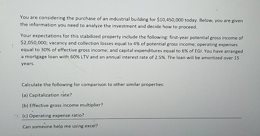 You are considering the purchase of an industrial building for $10,450,000 today. Below, you are given
the information you need to analyze the investment and decide how to proceed.
Your expectations for this stabilized property include the following: first-year potential gross income of
$2,050,000; vacancy and collection losses equal to 4% of potential gross income; operating expenses
equal to 30% of effective gross income; and capital expenditures equal to 6% of EGI. You have arranged
a mortgage loan with 60% LTV and an annual interest rate of 2.5%. The loan will be amortized over 15
years.
Calculate the following for comparison to other similar properties:
(a) Capitalization rate?
(b) Effective gross income multiplier?
7 (c) Operating expense ratio?
Can someone help me using excel?
