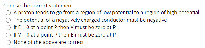 Choose the correct statement:
A proton tends to go from a region of low potential to a region of high potential
The potential of a negatively charged conductor must be negative
If E = 0 at a point P then V must be zero at P
If V = 0 at a point P then E must be zero at P
None of the above are correct
