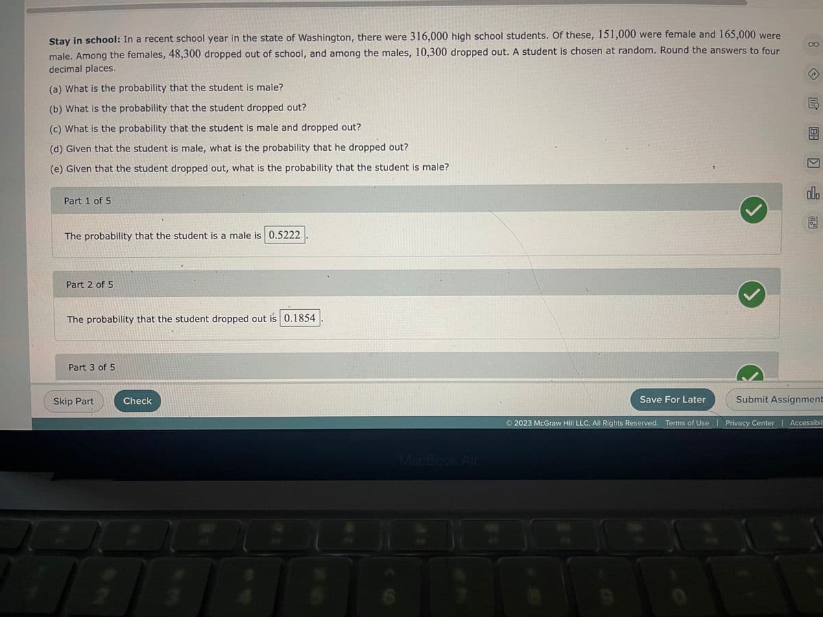 Stay in school: In a recent school year in the state of Washington, there were 316,000 high school students. Of these, 151,000 were female and 165,000 were
male. Among the females, 48,300 dropped out of school, and among the males, 10,300 dropped out. A student is chosen at random. Round the answers to four
decimal places.
(a) What is the probability that the student is male?
(b) What is the probability that the student dropped out?
(c) What is the probability that the student is male and dropped out?
(d) Given that the student is male, what is the probability that he dropped out?
(e) Given that the student dropped out, what is the probability that the student is male?
Part 1 of 5
The probability that the student is a male is 0.5222
Part 2 of 5
The probability that the student dropped out is 0.1854
Part 3 of 5
Skip Part
1
Check
:
1
MacBook Air
7
Save For Later
(
00
olo
2023 McGraw Hill LLC. All Rights Reserved. Terms of Use | Privacy Center | Accessibili
Submit Assignment